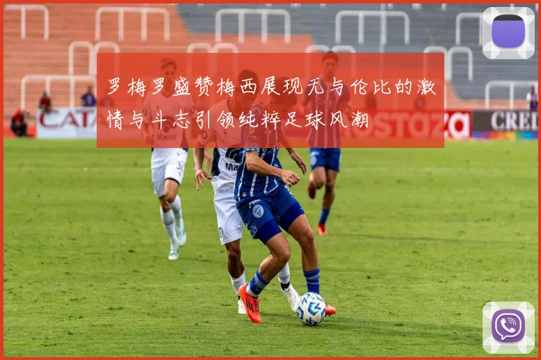 罗梅罗盛赞梅西展现无与伦比的激情与斗志引领纯粹足球风潮