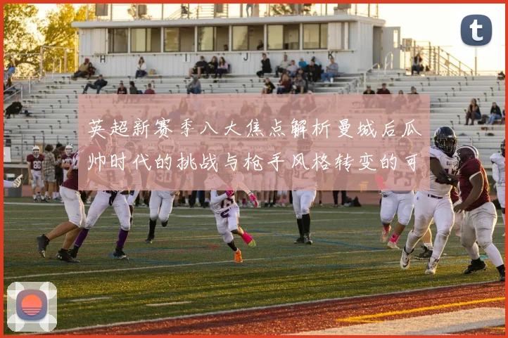 英超新赛季八大焦点解析曼城后瓜帅时代的挑战与枪手风格转变的可能性