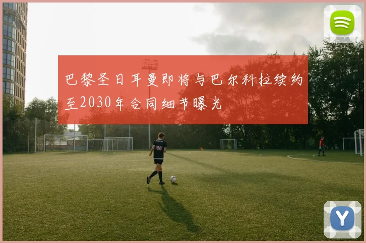 巴黎圣日耳曼即将与巴尔科拉续约至2030年合同细节曝光