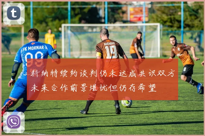 科纳特续约谈判仍未达成共识双方未来合作前景堪忧但仍存希望