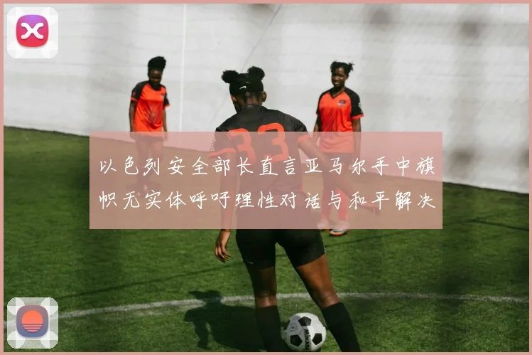 以色列安全部长直言亚马尔手中旗帜无实体呼吁理性对话与和平解决方案