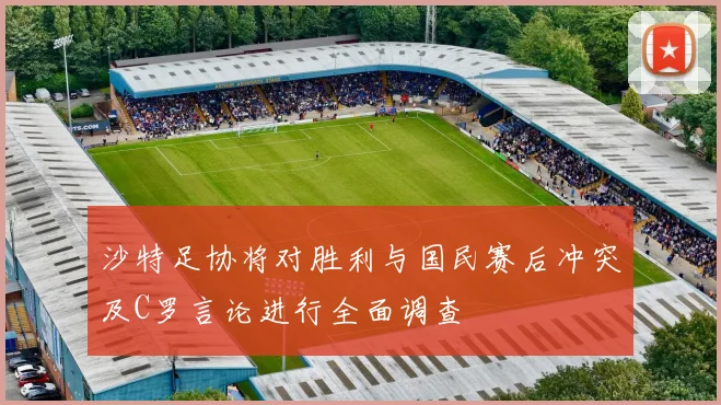 沙特足协将对胜利与国民赛后冲突及C罗言论进行全面调查