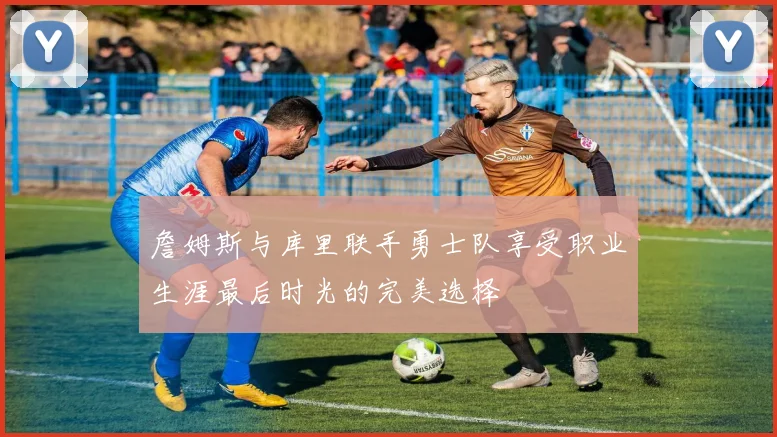詹姆斯与库里联手勇士队享受职业生涯最后时光的完美选择
