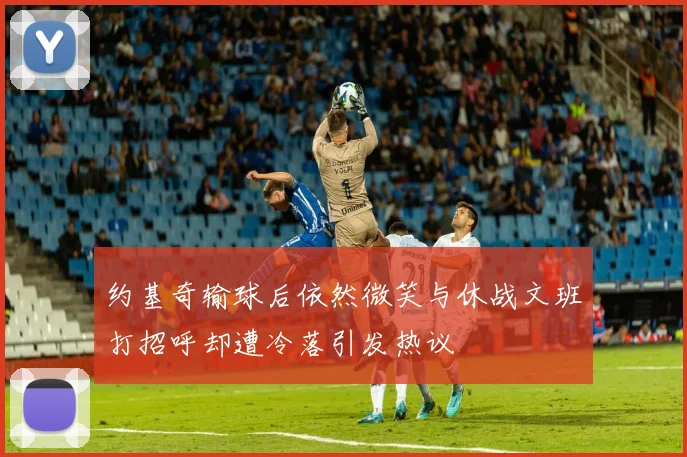 约基奇输球后依然微笑与休战文班打招呼却遭冷落引发热议