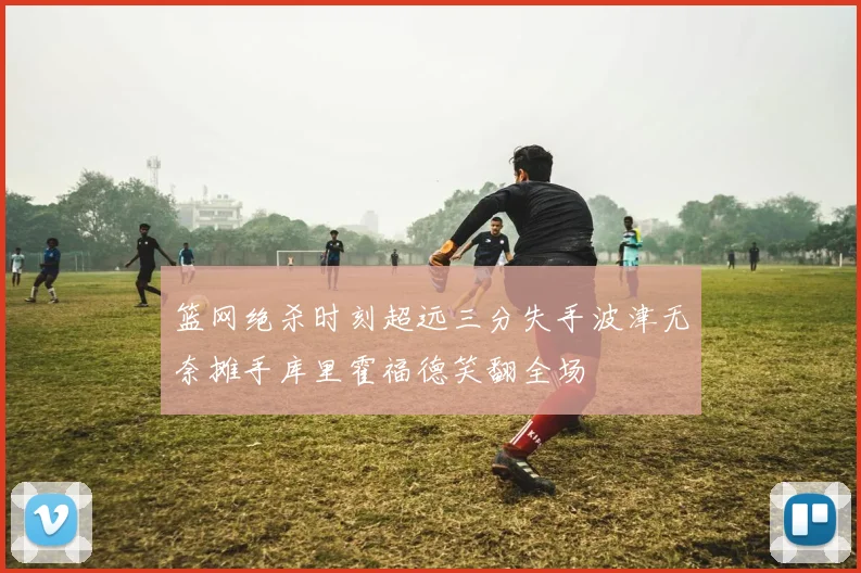 篮网绝杀时刻超远三分失手波津无奈摊手库里霍福德笑翻全场