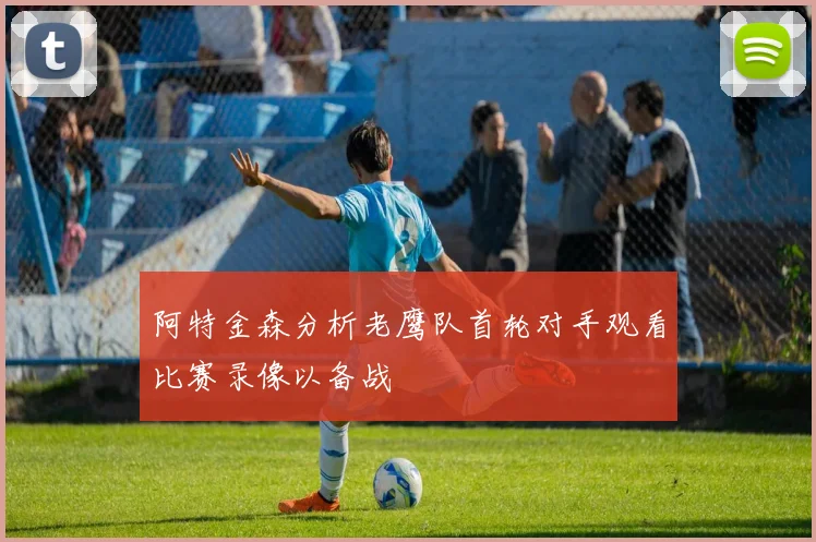阿特金森分析老鹰队首轮对手观看比赛录像以备战
