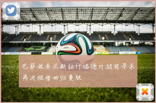 巴萨放弃买断拉什福德计划将寻求再次租借回归曼联