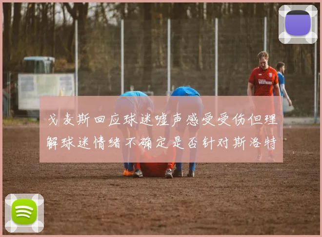 戈麦斯回应球迷嘘声感受受伤但理解球迷情绪不确定是否针对斯洛特